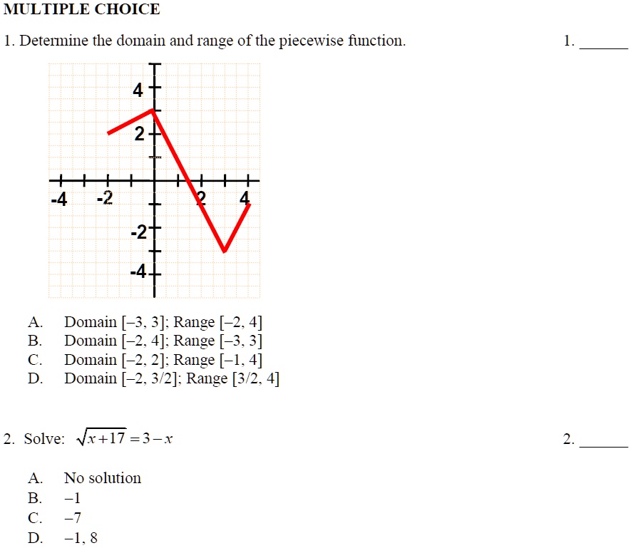 MULTIPLE CHOICE
1. Determine the domain and range of the piecewise function.
4
2
-4 -2 2 4
-2
-4
A. Domain [-3, 3]; Range [-2, 4]
B. Domain [-2, 4]; Range [-3, 3]
C. Domain [-2, 2]; Range [-1, 4]
D. Domain [-2, 3/2]; Range [3/2, 4]
2. Solve: √(x+17) = 3 - x
A. No solution
B. -1
C. -7
D. -1, 8
1.
2.