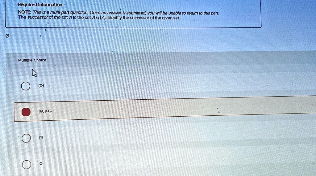 Required Information
NOTE: This is a multi-part question. Once an answer is submitted, you will be unable to return to this part
The successor of the set A is the set A ∪{A}. Identify the successor of the given set.
Multiple Choice
{0, {0}}