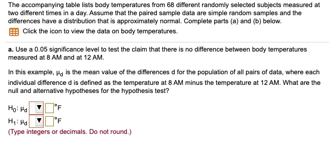 The accompanying table lists body temperatures from 68 different randomly selected subjects measured at two different times in a day. Assume that the paired sample data are simple random samples and the differences have a distribution that is approximately normal. Complete parts (a) and (b) below.
Click the icon to view the data on body temperatures.
a. Use a 0.05 significance level to test the claim that there is no difference between body temperatures measured at 8 AM and at 12 AM.
In this example, ?d is the mean value of the differences d for the population of all pairs of data, where each individual difference d is defined as the temperature at 8 AM minus the temperature at 12 AM. What are the null and alternative hypotheses for the hypothesis test?
H0: ?d °F
H1: ?d °F
(Type integers or decimals. Do not round.)