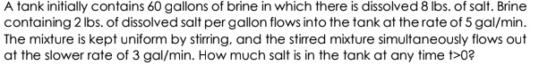 A tank initially contains 60 gallons of brine in which there is dissolved 8 lbs. of salt. Brine containing 2 lbs. of dissolved salt per gallon flows into the tank at the rate of 5 gal/min. The mixture is kept uniform by stirring, and the stirred mixture simultaneously flows out at the slower rate of 3 gal/min. How much salt is in the tank at any time t>0?