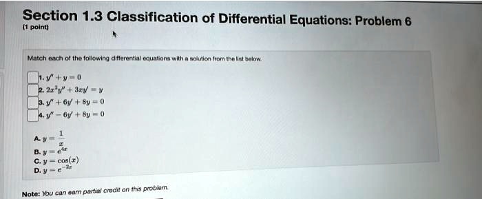 Section 1.3 Classification of Differential Equations: Problem 6
(1 point)
Match each of the following differential equations with a solution from the list below.
1. y” + y = 0
2. 2x^2y” + 3xy' = y
3. y” + 6y' + 8y = 0
4. y” - 6y' + 8y = 0
A. y = (1)/(x)
B. y = e^4x
C. y = cos(x)
D. y = e^-2x
Note: You can earn partial credit on this problem.
