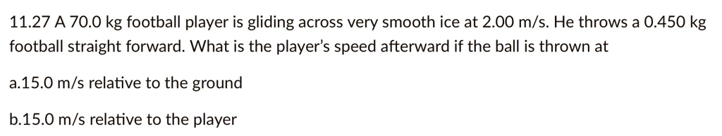 A 70.0 kg football player is gliding across very smooth ice at 2.00 m/s. He throws a 0.450 kg football straight forward. What is the player's speed afterward if the ball is thrown at
a.15.0 m/s relative to the ground
b.15.0 m/s relative to the player