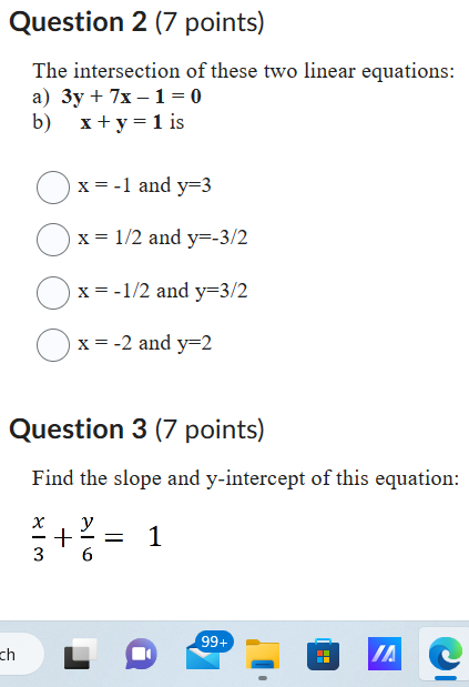 Question 2 (7 points)
The intersection of these two linear equations:
a) 3y + 7x – 1 = 0
b) x + y = 1 is
x = -1 and y=3
x = 1/2 and y=-3/2
x = -1/2 and y=3/2
x = -2 and y=2

Question 3 (7 points)
Find the slope and y-intercept of this equation:
x/3 + y/6 = 1