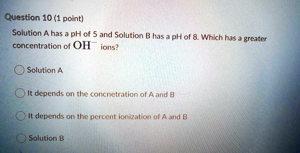 Solution A has a pH of 5 and Solution B has a pH of 8. Which has a greater concentration of OH- ions?

Solution A
It depends on the concnetration of A and B
It depends on the percent ionization of A and B
Solution B