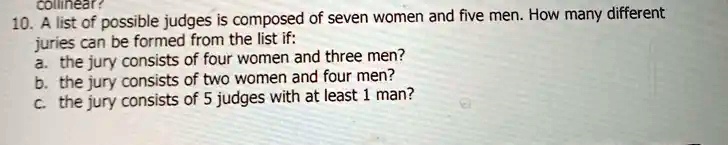 10. A list of possible judges is composed of seven women and five men. How many different juries can be formed from the list if:
a. the jury consists of four women and three men?
b. the jury consists of two women and four men?
c. the jury consists of 5 judges with at least 1 man?
