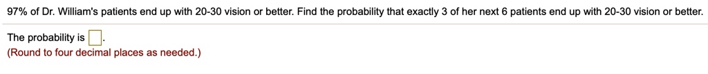97% of Dr. William's patients end up with 20-30 vision or better. Find the probability that exactly 3 of her next 6 patients end up with 20-30 vision or better.

The probability is .
(Round to four decimal places as needed.)