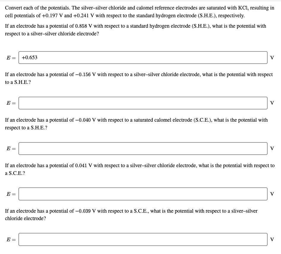 Convert each of the potentials. The silver–silver chloride and calomel reference electrodes are saturated with KCl, resulting in cell potentials of +0.197 V and +0.241 V with respect to the standard hydrogen electrode (S.H.E.), respectively.

If an electrode has a potential of 0.858 V with respect to a standard hydrogen electrode (S.H.E.), what is the potential with respect to a silver–silver chloride electrode?

E = +0.653 V

If an electrode has a potential of ?0.156 V with respect to a silver–silver chloride electrode, what is the potential with respect to a S.H.E.?

E = V

If an electrode has a potential of ?0.040 V with respect to a saturated calomel electrode (S.C.E.), what is the potential with respect to a S.H.E.?

E = V

If an electrode has a potential of 0.041 V with respect to a silver–silver chloride electrode, what is the potential with respect to a S.C.E.?

E = V

If an electrode has a potential of ?0.039 V with respect to a S.C.E., what is the potential with respect to a sliver–silver chloride electrode?

E = V