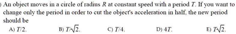 An object moves in a circle of radius R at constant speed with a period T. If you want to change only the period in order to cut the object's acceleration in half, the new period should be
A) T/2.
B) T/?2.
C) T/4.
D) 4T.
E) T?2.