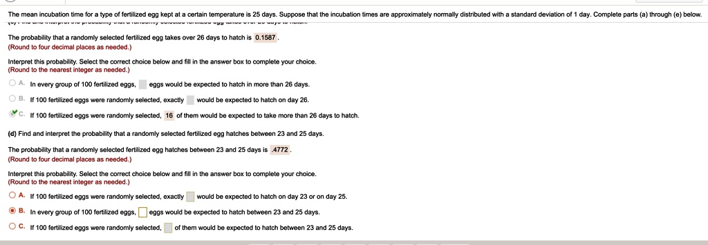 The mean incubation time for a type of fertilized egg kept at a certain temperature is 25 days. Suppose that the incubation times are approximately normally distributed with a standard deviation of 1 day. Complete parts (a) through (e) below.
The probability that a randomly selected fertilized egg takes over 26 days to hatch is 0.1587.
(Round to four decimal places as needed.)
Interpret this probability. Select the correct choice below and fill in the answer box to complete your choice.
(Round to the nearest integer as needed.)
A. In every group of 100 fertilized eggs,  eggs would be expected to hatch in more than 26 days.
B. If 100 fertilized eggs were randomly selected, exactly  would be expected to hatch on day 26.
C. If 100 fertilized eggs were randomly selected, 16 of them would be expected to take more than 26 days to hatch.
(d) Find and interpret the probability that a randomly selected fertilized egg hatches between 23 and 25 days.
The probability that a randomly selected fertilized egg hatches between 23 and 25 days is .4772.
(Round to four decimal places as needed.)
Interpret this probability. Select the correct choice below and fill in the answer box to complete your choice.
(Round to the nearest integer as needed.)
A. If 100 fertilized eggs were randomly selected, exactly  would be expected to hatch on day 23 or on day 25.
B. In every group of 100 fertilized eggs,  eggs would be expected to hatch between 23 and 25 days.
C. If 100 fertilized eggs were randomly selected,  of them would be expected to hatch between 23 and 25 days.