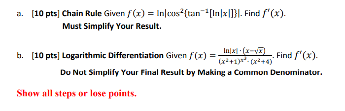 a. [10 pts] Chain Rule Given f(x) = ln|cos^2tan^-1[ln|x|]|. Find f'(x).
Must Simplify Your Result.

b. [10 pts] Logarithmic Differentiation Given f(x) = (ln|x| · (x-?[x])) / ((x^2+1)^x^3 · (x^2+4)). Find f'(x).
Do Not Simplify Your Final Result by Making a Common Denominator.

Show all steps or lose points.