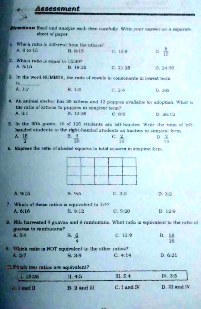 Assessment
Directions: Read and analyze each item carefully. Write your answer on a separate sheet of paper.
1. Which ratio is different from the others?
A. 8 to 15 B. 8:15 C. 15:8 D. 8/15
2. Which ratio is equal to 15:20?
A. 5:10 B. 18:25 C. 21:28 D. 24:30
3. In the word NUMBER, the ratio of vowels to consonants in lowest term is .
A. 1:2 B. 1:3 C. 2:4 D. 3:6
4. An animal shelter has 36 kittens and 12 puppies available for adoption. What is the ratio of kittens to puppies in simplest term?
A. 3:1 B. 12:36 C. 8:6 D. 36:12
5. In the fifth grade, 16 of 120 students are left-handed. Write the ratio of left-handed students to the right-handed students as fraction in simplest form.
A. 15/2 B. 4/30 C. 2/15 D. 2/13
6. Express the ratio of shaded squares to total squares in simplest form.
A. 9:15 B. 9:6 C. 3:5 D. 3:2
7. Which of these ratios is equivalent to 3:4?
A. 6:16 B. 9:12 C. 9:20 D. 12:9
8. Nilo harvested 9 guavas and 8 rambutans. What ratio is equivalent to the ratio of guavas to rambutans?
A. 5:4 B. 6/4 C. 12:9 D. 18/16
9. Which ratio is NOT equivalent to the other ratios?
A. 2:7 B. 3:9 C. 4:14 D. 6:21
10. Which two ratios are equivalent?
I. 15:25 II. 4:5 III. 5:4 IV. 3:5
A. I and II B. II and III C. I and IV D. III and IV