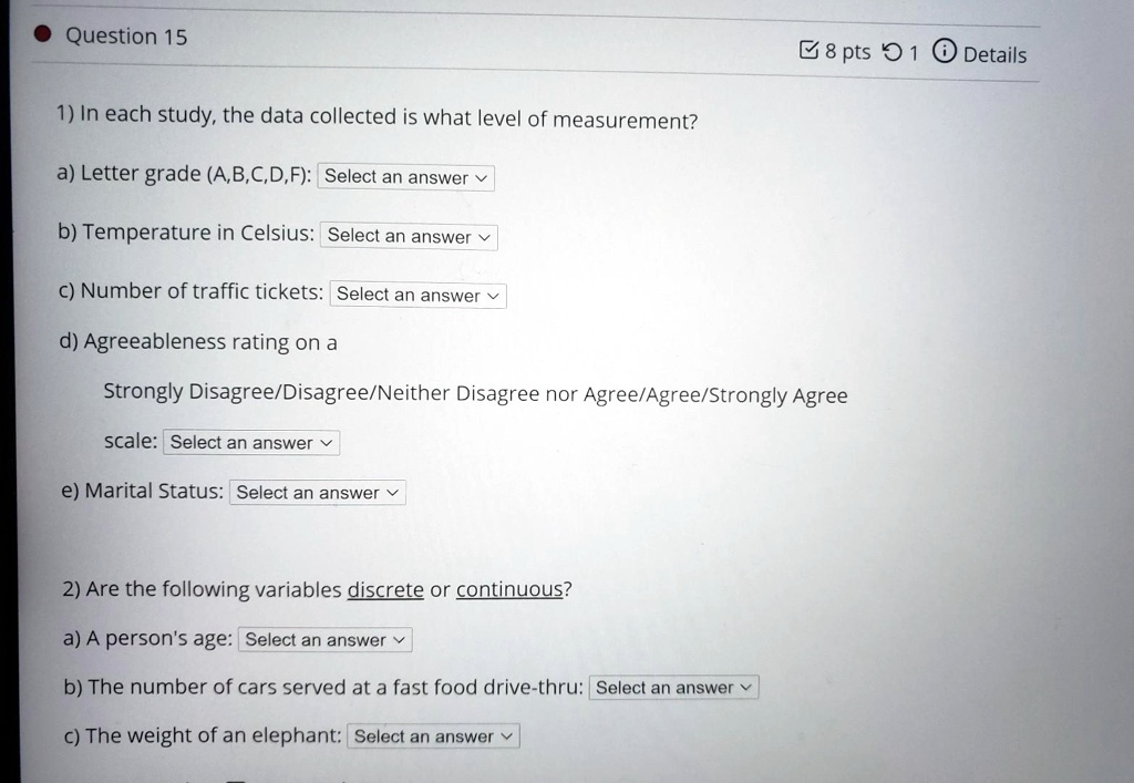 1) In each study, the data collected is what level of measurement?

a) Letter grade (A,B,C,D,F): Select an answer

b) Temperature in Celsius: Select an answer

c) Number of traffic tickets: Select an answer

d) Agreeableness rating on a

Strongly Disagree/Disagree/Neither Disagree nor Agree/Agree/Strongly Agree

scale: Select an answer

e) Marital Status: Select an answer

2) Are the following variables discrete or continuous?

a) A person's age: Select an answer

b) The number of cars served at a fast food drive-thru: Select an answer

c) The weight of an elephant: Select an answer