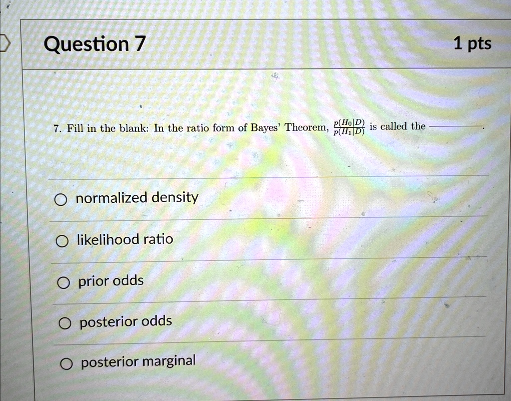 Question 7
7. Fill in the blank: In the ratio form of Bayes' Theorem, (p(H0|D))/(p(H1|D)) is called the .
Onormalized density
Olikelihood ratio
O prior odds
Oposterior odds
Oposterior marginal
1 pts