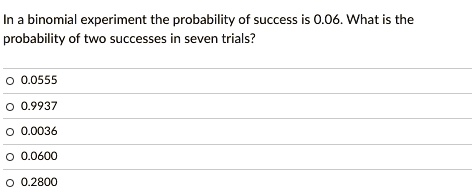 In a binomial experiment the probability of success is 0.06. What is the
probability of two successes in seven trials?
0.0555
0.9937
0.0036
0.0600
0.2800