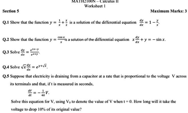 Q.1 Show that the function y = 1/x + x/2 is a solution of the differential equation dy/dx = 1 - y/x.

Q.2 Show that the function y = cos x / x is a solution of the differential equation x dy/dx + y = -sin x.

Q.3 Solve dy/dx = e^(2x-y) / e^(x+y).

Q.4 Solve sqrt(x) dy/dx = e^(y+sqrt(x)).

Q.5 Suppose that electricity is draining from a capacitor at a rate that is proportional to the voltage V across its terminals and that, if t is measured in seconds,
dV/dt = -1/40 V.
Solve this equation for V, using V0 to denote the value of V when t = 0. How long will it take the voltage to drop 10% of its original value?