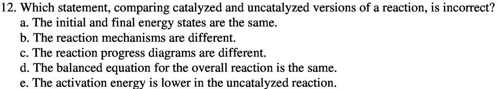 12. Which statement, comparing catalyzed and uncatalyzed versions of a reaction, is incorrect?
a. The initial and final energy states are the same.
b. The reaction mechanisms are different.
c. The reaction progress diagrams are different.
d. The balanced equation for the overall reaction is the same.
e. The activation energy is lower in the uncatalyzed reaction.