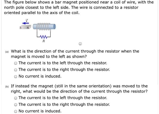 The figure below shows a bar magnet positioned near a coil of wire, with the north pole closest to the left side. The wire is connected to a resistor oriented parallel to the axis of the coil.
(a) What is the direction of the current through the resistor when the magnet is moved to the left as shown?
- The current is to the left through the resistor.
- The current is to the right through the resistor.
- No current is induced.
(b) If instead the magnet (still in the same orientation) was moved to the right, what would be the direction of the current through the resistor?
- The current is to the left through the resistor.
- The current is to the right through the resistor.
- No current is induced.