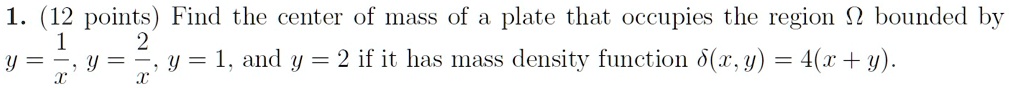 1. (12 points) Find the center of mass of a plate that occupies the region Ω bounded by y = (1)/(x), y = (2)/(x), y = 1, and y = 2 if it has mass density function δ(x, y) = 4(x + y).