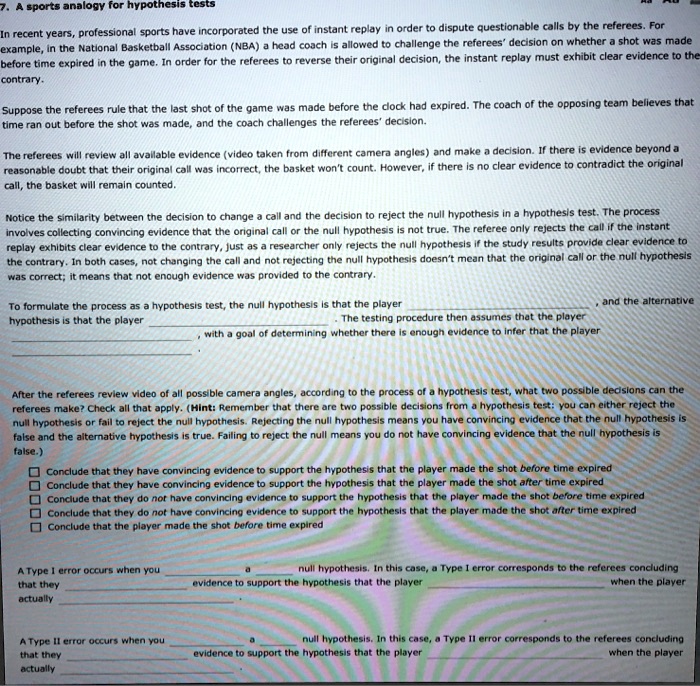 7. A sports analogy for hypothesis tests

In recent years, professional sports have incorporated the use of instant replay in order to dispute questionable calls by the referees. For example, in the National Basketball Association (NBA) a head coach is allowed to challenge the referees' decision on whether a shot was made before time expired in the game. In order for the referees to reverse their original decision, the instant replay must exhibit clear evidence to the contrary.

Suppose the referees rule that the last shot of the game was made before the clock had expired. The coach of the opposing team believes that time ran out before the shot was made, and the coach challenges the referees' decision.

The referees will review all available evidence (video taken from different camera angles) and make a decision. If there is evidence beyond a reasonable doubt that their original call was incorrect, the basket won't count. However, if there is no clear evidence to contradict the original call, the basket will remain counted.

Notice the similarity between the decision to change a call and the decision to reject the null hypothesis in a hypothesis test. The process involves collecting convincing evidence that the original call or the null hypothesis is not true. The referee only rejects the call if the instant replay exhibits clear evidence to the contrary, just as a researcher only rejects the null hypothesis if the study results provide clear evidence to the contrary. In both cases, not changing the call and not rejecting the null hypothesis doesn't mean that the original call or the null hypothesis was correct; it means that not enough evidence was provided to the contrary.

To formulate the process as a hypothesis test, the null hypothesis is that the player  , and the alternative hypothesis is that the player  . The testing procedure then assumes that the player  , with a goal of determining whether there is enough evidence to infer that the player  .

After the referees review video of all possible camera angles, according to the process of a hypothesis test, what two possible decisions can the referees make? Check all that apply. (Hint: Remember that there are two possible decisions from a hypothesis test: you can either reject the null hypothesis or fail to reject the null hypothesis. Rejecting the null hypothesis means you have convincing evidence that the null hypothesis is false and the alternative hypothesis is true. Failing to reject the null means you do not have convincing evidence that the null hypothesis is false.)

- Conclude that they have convincing evidence to support the hypothesis that the player made the shot before time expired
- Conclude that they have convincing evidence to support the hypothesis that the player made the shot after time expired
- Conclude that they do not have convincing evidence to support the hypothesis that the player made the shot before time expired
- Conclude that they do not have convincing evidence to support the hypothesis that the player made the shot after time expired
- Conclude that the player made the shot before time expired

A Type I error occurs when you  a  null hypothesis. In this case, a Type I error corresponds to the referees concluding that they  evidence to support the hypothesis that the player  when the player actually  .

A Type II error occurs when you  a  null hypothesis. In this case, a Type II error corresponds to the referees concluding that they  evidence to support the hypothesis that the player  when the player actually  .