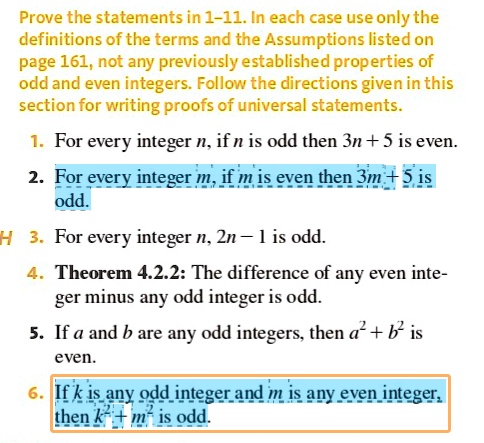 Prove the statements in 1-11. In each case use only the definitions of the terms and the Assumptions listed on page 161, not any previously established properties of odd and even integers. Follow the directions given in this section for writing proofs of universal statements.

1. For every integer n, if n is odd then 3n + 5 is even.
2. For every integer m, if m is even then 3m + 5 is odd.
3. For every integer n, 2n - 1 is odd.
4. Theorem 4.2.2: The difference of any even integer minus any odd integer is odd.
5. If a and b are any odd integers, then a² + b² is even.
6. If k is any odd integer and m is any even integer, then k² + m² is odd.