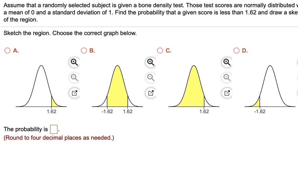 Assume that a randomly selected subject is given a bone density test. Those test scores are normally distributed with a mean of 0 and a standard deviation of 1. Find the probability that a given score is less than 1.62 and draw a sketch of the region.
Sketch the region. Choose the correct graph below.
A. B. C. D.
1.62 -1.62 1.62 1.62 -1.62
The probability is .
(Round to four decimal places as needed.)