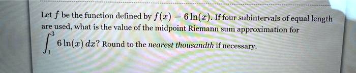 Let f be the function defined by f(x) = 6 ln(x). If four subintervals of equal length are used, what is the value of the midpoint Riemann sum approximation for ??³ 6 ln(x) dx? Round to the nearest thousandth if necessary.