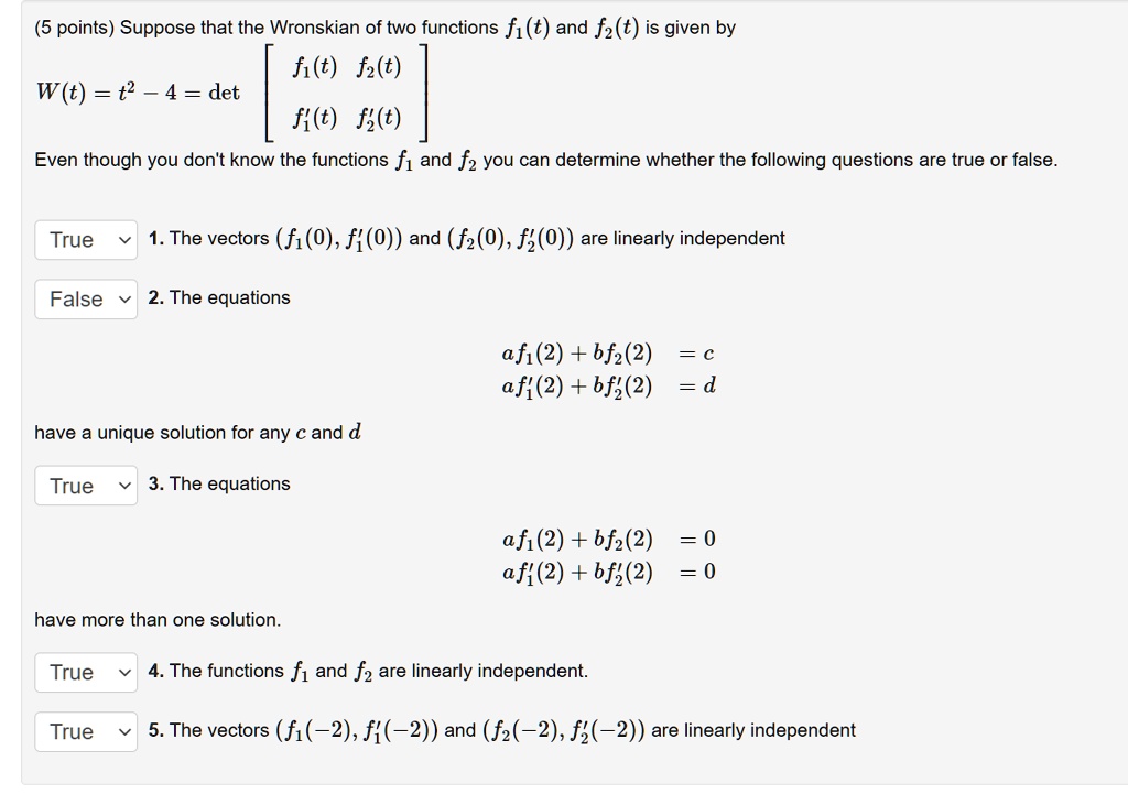 Suppose that the Wronskian of two functions f1(t) and f2(t) is given by W(t) = t^2 - 4 = det [f1(t) f2(t); f'1(t) f'2(t)] Even though you don't know the functions f1 and f2 you can determine whether the following questions are true or false. 1. The vectors (f1(0), f'1(0)) and (f2(0), f'2(0)) are linearly independent 2. The equations af1(2) + bf2(2) = c af'1(2) + bf'2(2) = d have a unique solution for any c and d 3. The equations af1(2) + bf2(2) = 0 af'1(2) + bf'2(2) = 0 have more than one solution. 4. The functions f1 and f2 are linearly independent. 5. The vectors (f1(-2), f'1(-2)) and (f2(-2), f'2(-2)) are linearly independent