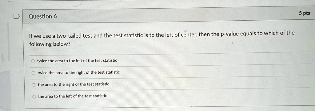 Question 6

If we use a two-tailed test and the test statistic is to the left of center, then the p-value equals to which of the
following below?
twice the area to the left of the test statistic
twice the area to the right of the test statistic
the area to the right of the test statistic
the area to the left of the test statistic
5 pts