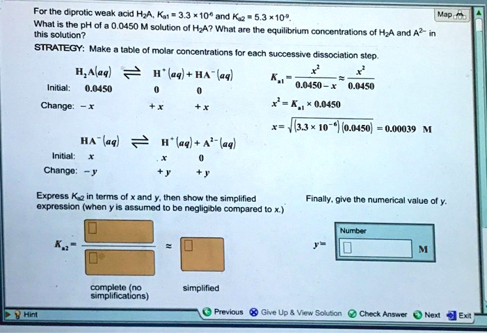 For the diprotic weak acid H2A, Ka1 = 3.3    times; 10^-6 and Ka2 = 5.3    times; 10^-9. What is the pH of a 0.0450 M solution of H2A? What are the equilibrium concentrations of H2A and A2- in this solution?
STRATEGY: Make a table of molar concentrations for each successive dissociation step.
H2A(aq) ? H+(aq) + HA-(aq)
Initial: 0.0450 0 0
Change: -x +x +x
HA-(aq) ? H+(aq) + A2-(aq)
Initial: x x 0
Change: -y +y +y
Ka1 = x^2 / (0.0450 - x) ? x^2 / 0.0450
x^2 = Ka1    times; 0.0450
x = ?((3.3    times; 10^-6)(0.0450)) = 0.00039 M
Express Ka2 in terms of x and y, then show the simplified expression (when y is assumed to be negligible compared to x). Finally, give the numerical value of y.
Ka2 = ? ? / ? ? ? ? ?
complete (no simplifications) simplified
y = ? ? M