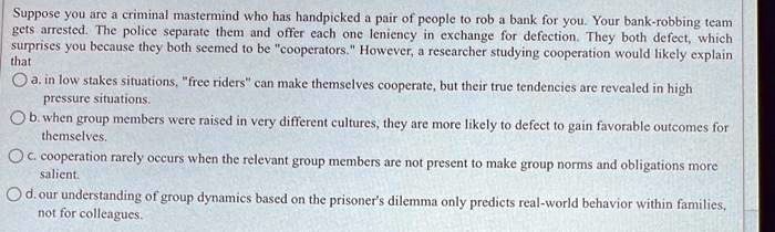 Suppose you are a criminal mastermind who has handpicked a pair of people to rob a bank for you. Your bank-robbing team
gets arrested. The police separate them and offer each one leniency in exchange for defection. They both defect, which
surprises you because they both seemed to be "cooperators." However, a researcher studying cooperation would likely explain
that
a. in low stakes situations, "free riders" can make themselves cooperate, but their true tendencies are revealed in high
pressure situations.
b. when group members were raised in very different cultures, they are more likely to defect to gain favorable outcomes for
themselves.
c. cooperation rarely occurs when the relevant group members are not present to make group norms and obligations more
salient.
d. our understanding of group dynamics based on the prisoner's dilemma only predicts real-world behavior within families,
not for colleagues.