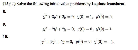 Solve the following initial value problems by Laplace transform.
8.
y” + 3y' + 2y = 0, y(0) = 1, y'(0) = 0.
9.
y” - 2y' + 2y = 0, y(0) = 0, y'(0) = 1.
10.
y” + 2y' + 5y = 0, y(0) = 2, y'(0) = -1.