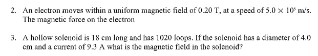 2. An electron moves within a uniform magnetic field of 0.20 T, at a speed of 5.0    times; 10^5 m/s.
The magnetic force on the electron

3. A hollow solenoid is 18 cm long and has 1020 loops. If the solenoid has a diameter of 4.0
cm and a current of 9.3 A what is the magnetic field in the solenoid?