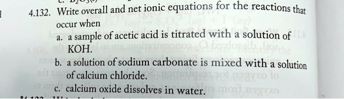 4.132. Write overall and net ionic equations for the reactions that
occur when
a. a sample of acetic acid is titrated with a solution of
KOH.
b. a solution of sodium carbonate is mixed with a solution
of calcium chloride.
c. calcium oxide dissolves in water.