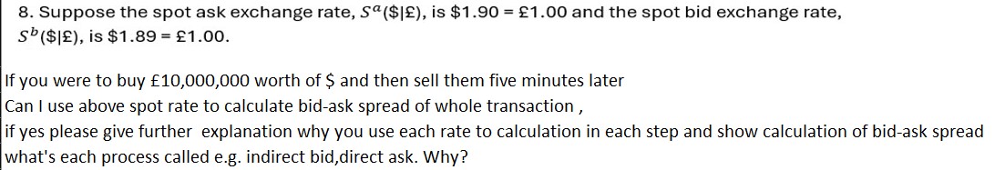 8. Suppose the spot ask exchange rate, Sa(|£), is1.90 = £1.00 and the spot bid exchange rate, Sb(|£), is1.89 = £1.00.

If you were to buy £10,000,000 worth of and then sell them five minutes later
Can I use above spot rate to calculate bid-ask spread of whole transaction ,
if yes please give further explanation why you use each rate to calculation in each step and show calculation of bid-ask spread
what's each process called e.g. indirect bid,direct ask. Why?