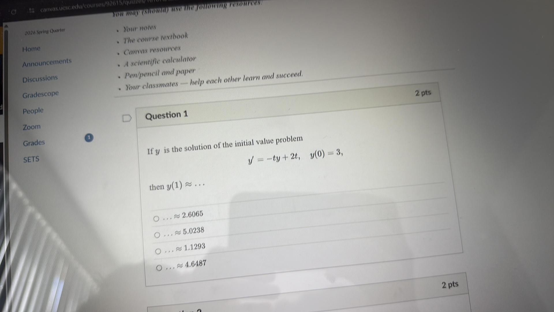 %
2026 sping Charter
- Your notes
- The course textbook

Home
Announcements
Discussions
Gradescope
People
Zoom
Grades
1

SETS
- Camvas resources
- A scientific calculator
- Pen/pencil and paper
- Your classmates - help each other learn and succeed.

2 pts

Question 1
If y is the solution of the initial value problem

    y^'=-t y+2 t,    y(0)=3

then y(1) ≈…
? ... ≈ 2.6065
? . . . ≈ 5.0238
? ... ≈ 1.1293
? ... ≈ 4.6487

2 pts