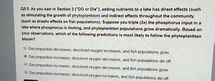 Q5.5. As you saw in Section 2 ("DO or Die"), adding nutrients to a lake has direct effects (such as stimulating the growth of phytoplankton) and indirect effects throughout the community (such as drastic effects on fish populations). Suppose you triple (3x) the phosphorus input in a lake where phosphorus is limiting, and phytoplankton populations grow dramatically. Based on your observations, which of the following predictions is most likely to follow the phytoplankton bloom?
Decomposition decreases, dissolved oxygen increases, and fish populations grow.
Decomposition increases, dissolved oxygen decreases, and fish populations die off.
Decomposition increases, dissolved oxygen decreases, and fish populations grow.
Decomposition increases, dissolved oxygen increases, and fish populations die off.
