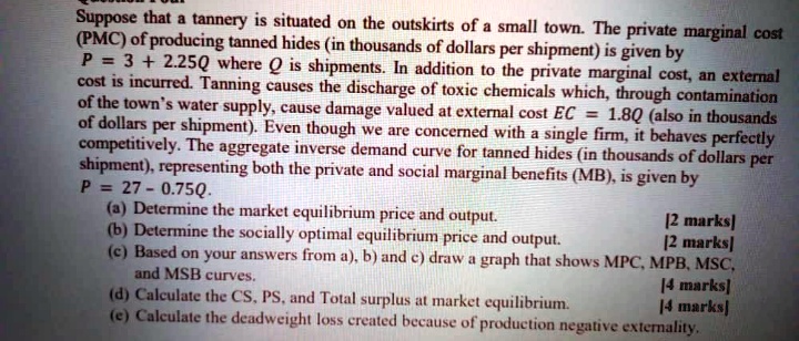 Suppose that a tannery is situated on the outskirts of a small town. The private marginal cost (PMC) of producing tanned hides (in thousands of dollars per shipment) is given by P = 3 + 2.25Q where Q is shipments. In addition to the private marginal cost, an external cost is incurred. Tanning causes the discharge of toxic chemicals which, through contamination of the town's water supply, cause damage valued at external cost EC = 1.8Q (also in thousands of dollars per shipment). Even though we are concerned with a single firm, it behaves perfectly competitively. The aggregate inverse demand curve for tanned hides (in thousands of dollars per shipment), representing both the private and social marginal benefits (MB), is given by P = 27 - 0.75Q. (a) Determine the market equilibrium price and output. [2 marks] (b) Determine the socially optimal equilibrium price and output. [2 marks] (c) Based on your answers from a), b) and c) draw a graph that shows MPC, MPB, MSC, and MSB curves. [4 marks] (d) Calculate the CS, PS, and Total surplus at market equilibrium. [4 marks] (e) Calculate the deadweight loss created because of production negative externality.