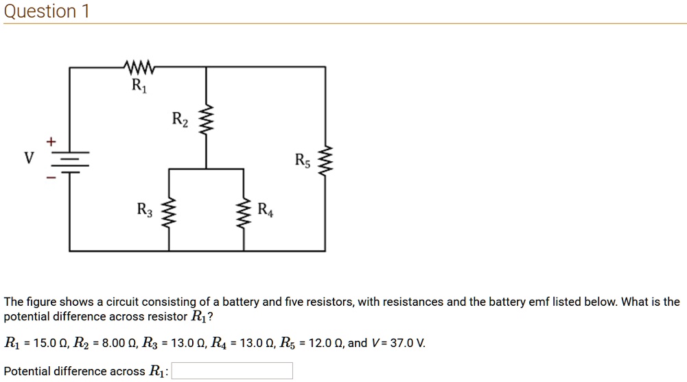 The figure shows a circuit consisting of a battery and five resistors, with resistances and the battery emf listed below. What is the potential difference across resistor R1?
R1 = 15.0 ?, R2 = 8.00 ?, R3 = 13.0 ?, R4 = 13.0 ?, R5 = 12.0 ?, and V = 37.0 V.
Potential difference across R1: