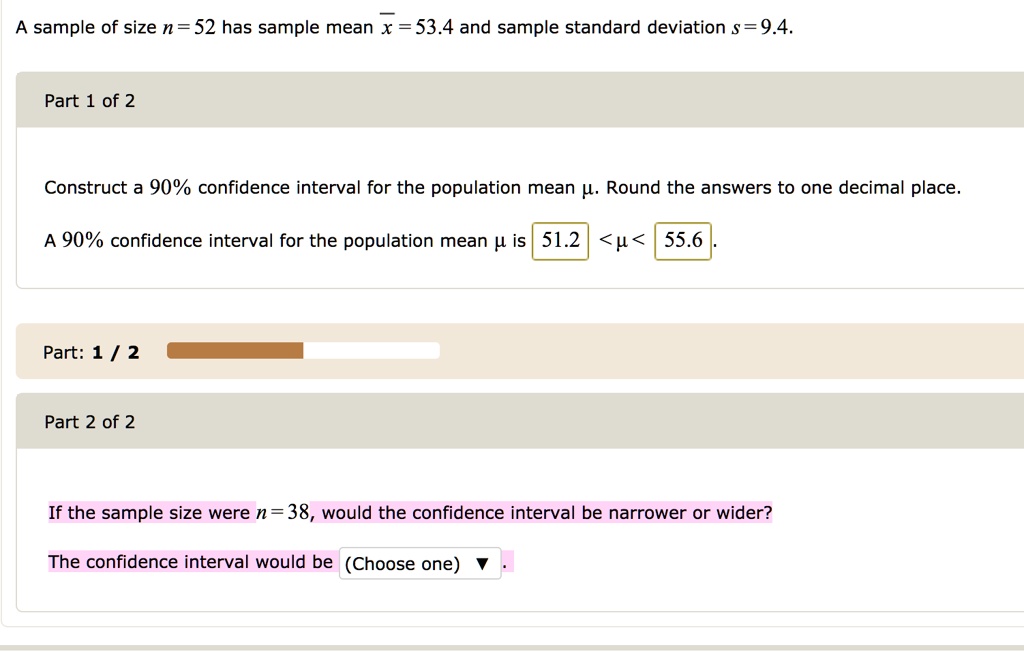A sample of size n = 52 has sample mean x = 53.4 and sample standard deviation s = 9.4.
Part 1 of 2
Construct a 90% confidence interval for the population mean ?. Round the answers to one decimal place.
A 90% confidence interval for the population mean ? is 51.2 < ? < 55.6.
Part 2 of 2
If the sample size were n = 38, would the confidence interval be narrower or wider?
The confidence interval would be (Choose one)