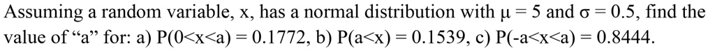 Assuming a random variable, x, has a normal distribution with ? = 5 and ? = 0.5, find the value of "a" for: a) P(0<x<a) = 0.1772, b) P(a<x) = 0.1539, c) P(-a<x<a) = 0.8444.