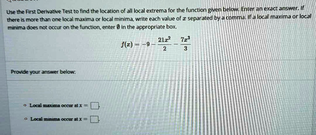 Use the First Derivative Test to find the location of all local extrema for the function given below. Enter an exact answer. If there is more than one local maxima or local minima, write each value of x separated by a comma. If a local maxima or local minima does not occur on the function, enter ? in the appropriate box.

f(x) = -9 - (21x^2)/2 - (7x^3)/3

Provide your answer below:

* Local maxima occur at x = 
* Local minima occur at x = 
