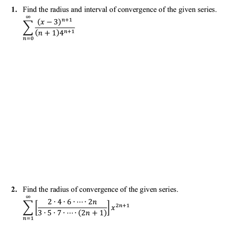 1. Find the radius and interval of convergence of the given series.
?n=0^? frac(x - 3)^n+1(n + 1)4^n+1

2. Find the radius of convergence of the given series.
?n=1^? [frac2 · 4 · 6 · · · · · 2n3 · 5 · 7 · · · · · (2n + 1)]x^2n+1