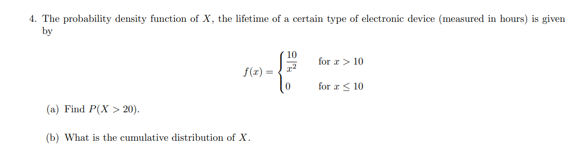4. The probability density function of ( X ), the lifetime of a certain type of electronic device (measured in hours) is given by
[
f(x)=lefteginarrayll
frac10x^2     	ext  for  x>10 0     	ext  for  x leq 10
endarrayight.
]
(a) Find ( P(X>20) ).
(b) What is the cumulative distribution of ( X ).