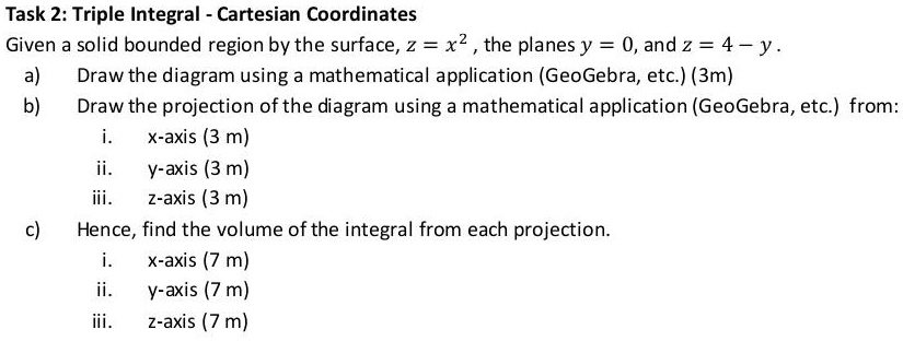 Task 2: Triple Integral - Cartesian Coordinates
Given a solid bounded region by the surface, z = x², the planes y = 0, and z = 4 - y.
a) Draw the diagram using a mathematical application (GeoGebra, etc.) (3m)
b) Draw the projection of the diagram using a mathematical application (GeoGebra, etc.) from:
i. x-axis (3 m)
ii. y-axis (3 m)
iii. z-axis (3 m)
c) Hence, find the volume of the integral from each projection.
i. x-axis (7 m)
ii. y-axis (7 m)
iii. z-axis (7 m)
