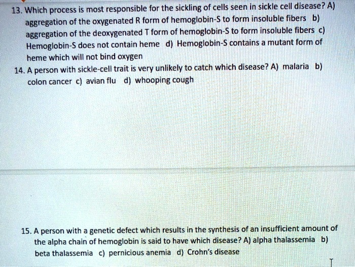 13. Which process is most responsible for the sickling of cells seen in sickle cell disease? A) aggregation of the oxygenated R form of hemoglobin-S to form insoluble fibers b) aggregation of the deoxygenated T form of hemoglobin-S to form insoluble fibers c) Hemoglobin-S does not contain heme d) Hemoglobin-S contains a mutant form of heme which will not bind oxygen
14. A person with sickle-cell trait is very unlikely to catch which disease? A) malaria b) colon cancer c) avian flu d) whooping cough
15. A person with a genetic defect which results in the synthesis of an insufficient amount of the alpha chain of hemoglobin is said to have which disease? A) alpha thalassemia b) beta thalassemia c) pernicious anemia d) Crohn's disease