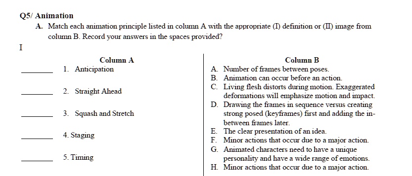Q5/ Animation
A. Match each animation principle listed in column A with the appropriate (1) definition or (II) image from
column B. Record your answers in the spaces provided?
I
Column A
1. Anticipation
2. Straight Ahead
3. Squash and Stretch
4. Staging
5. Timing
Column B
A. Number of frames between poses.
B. Animation can occur before an action.
C. Living flesh distorts during motion. Exaggerated
deformations will emphasize motion and impact.
D. Drawing the frames in sequence versus creating
strong posed (keyframes) first and adding the in-
between frames later.
E. The clear presentation of an idea.
F. Minor actions that occur due to a major action.
G. Animated characters need to have a unique
personality and have a wide range of emotions.
H. Minor actions that occur due to a major action.