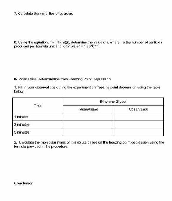 7. Calculate the molalities of sucrose.
8. Using the equation, T=(K)(m)(i), determine the value of i, where i is the number of particles produced per formula unit and K1 for water =1.86^∘C / m.

II- Molar Mass Determination from Freezing Point Depression
1. Fill in your observations during the experiment on freezing point depression using the table below.

2*1|c| Time      2c| Ethylene Glycol  

 2 - 3      Temperature     Observation 

1 minute         

3 minutes         

5 minutes         


2. Calculate the molecular mass of this solute based on the freezing point depression using the formula provided in the procedure.
Conclusion