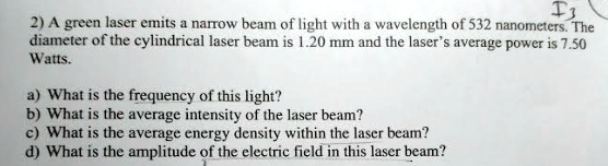 2) A green laser emits a narrow beam of light with a wavelength of 532 nanometers. The diameter of the cylindrical laser beam is 1.20 mm and the laser's average power is 7.50 Watts.
a) What is the frequency of this light?
b) What is the average intensity of the laser beam?
c) What is the average energy density within the laser beam?
d) What is the amplitude of the electric field in this laser beam?