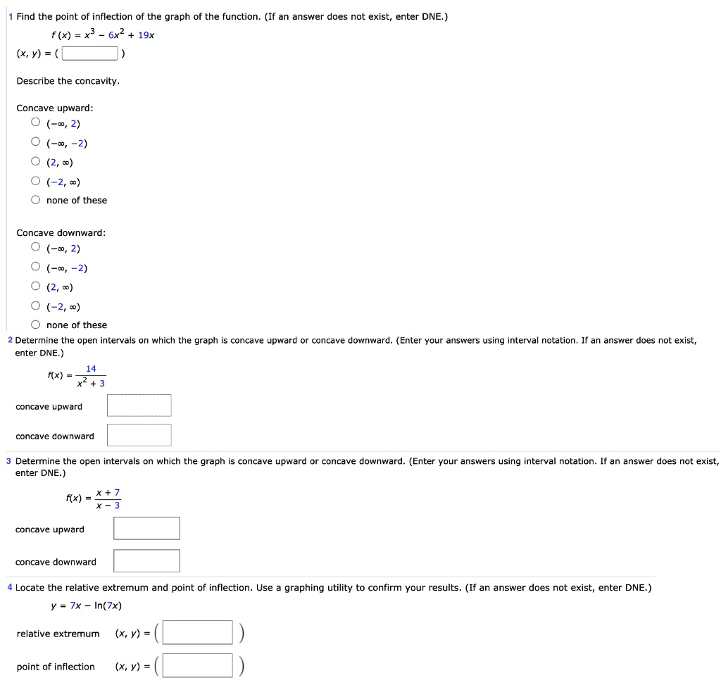 1 Find the point of inflection of the graph of the function. (If an answer does not exist, enter DNE.)
f(x) = x^3 - 6x^2 + 19x
(x, y) = (
)
Describe the concavity.
Concave upward:
(-inf, 2)
(-inf, -2)
(2, inf)
(-2, inf)
none of these
Concave downward:
(-inf, 2)
(-inf, -2)
(2, inf)
(-2, inf)
none of these
2 Determine the open intervals on which the graph is concave upward or concave downward. (Enter your answers using interval notation. If an answer does not exist, enter DNE.)
f(x) = 14 / (x^2 + 3)
concave upward
concave downward
3 Determine the open intervals on which the graph is concave upward or concave downward. (Enter your answers using interval notation. If an answer does not exist, enter DNE.)
f(x) = (x + 7) / (x - 3)
concave upward
concave downward
4 Locate the relative extremum and point of inflection. Use a graphing utility to confirm your results. (If an answer does not exist, enter DNE.)
y = 7x - ln(7x)
relative extremum (x, y) = (
)
point of inflection (x, y) = (
)