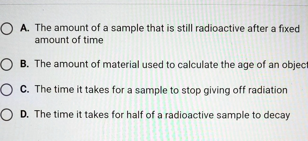 A. The amount of a sample that is still radioactive after a fixed
amount of time
B. The amount of material used to calculate the age of an object
C. The time it takes for a sample to stop giving off radiation
D. The time it takes for half of a radioactive sample to decay